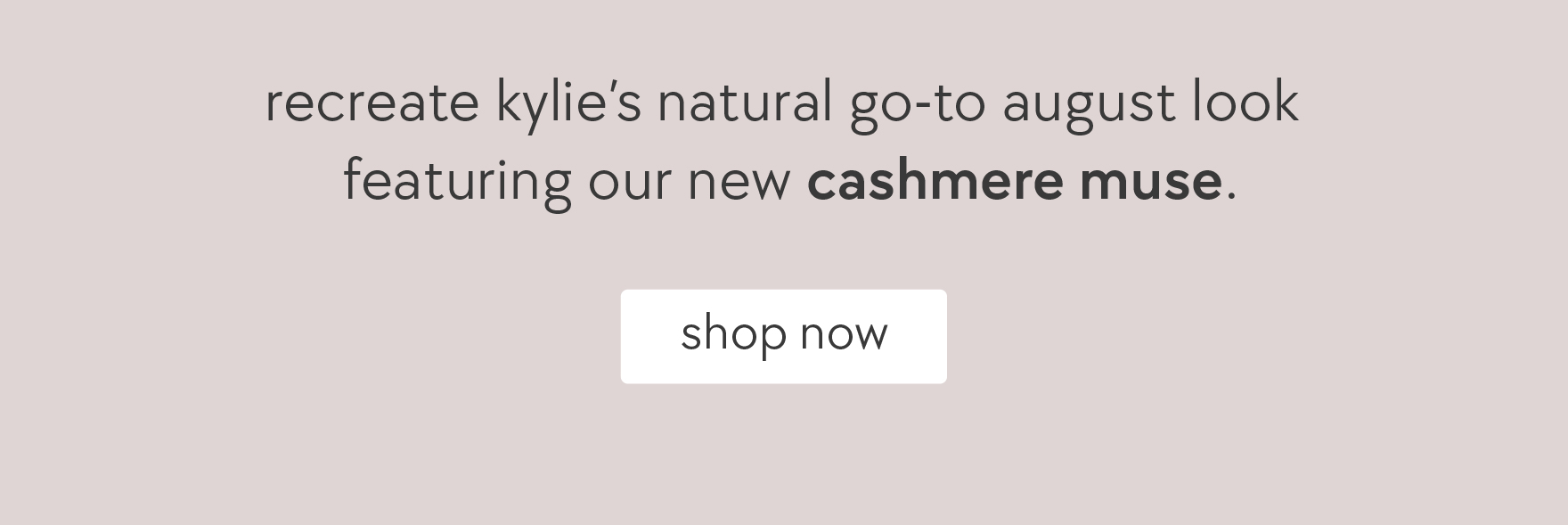 recreate kylie's natural go-to august look featuring our new cashmere muse. 