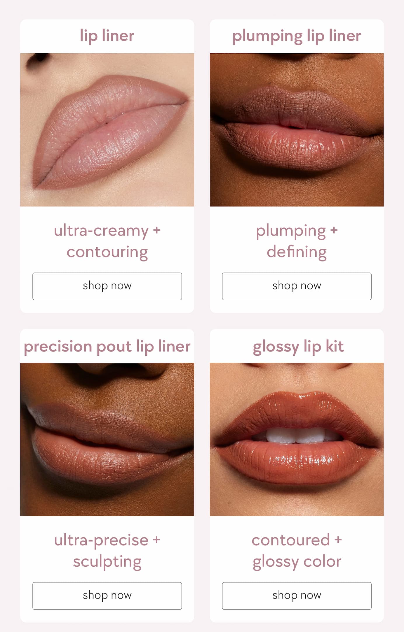 available in: gel lip liner, plumping lip liner, precision pout lip liner, glossy lip kit