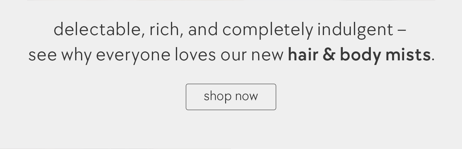 delectable, rich, and completely indulgent -- see why everyone loves our new hair & body mists.