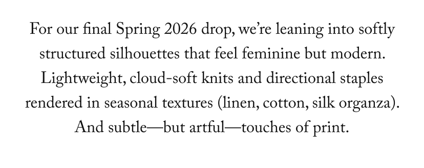 For our final Spring 2026 drop, we’re leaning into softly structured silhouettes that feel feminine but modern. Lightweight, cloud-soft knits and directional staples rendered in seasonal textures (linen, cotton, silk organza). And subtle—but artful—touches of print.