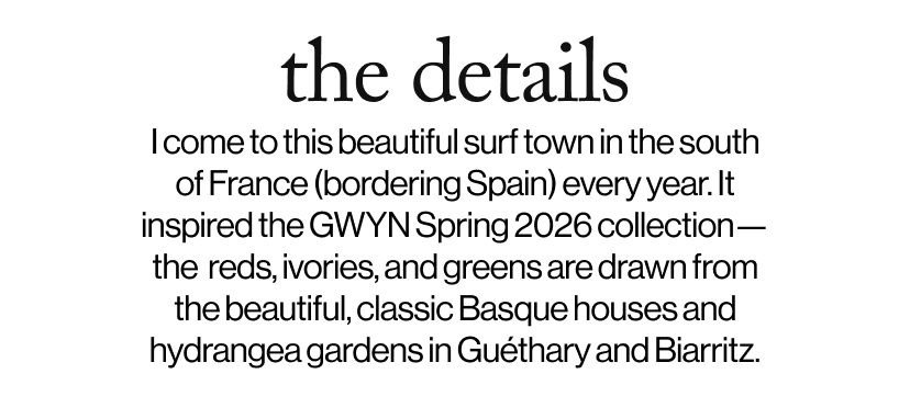 the details - I come to this beautiful surf town in the south of France (bordering Spain) every year. It inspired the GWYN Spring 2026 collection—the  reds, ivories, and greens are drawn from the beautiful, classic Basque houses and hydrangea gardens in Guéthary and Biarritz.