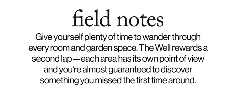 field notes - &nbsp;&nbsp;Give yourself plenty of time to wander through every room and garden space. The Well rewards a second lap—each area has its own point of view and you're almost guaranteed to discover something you missed the first time around.