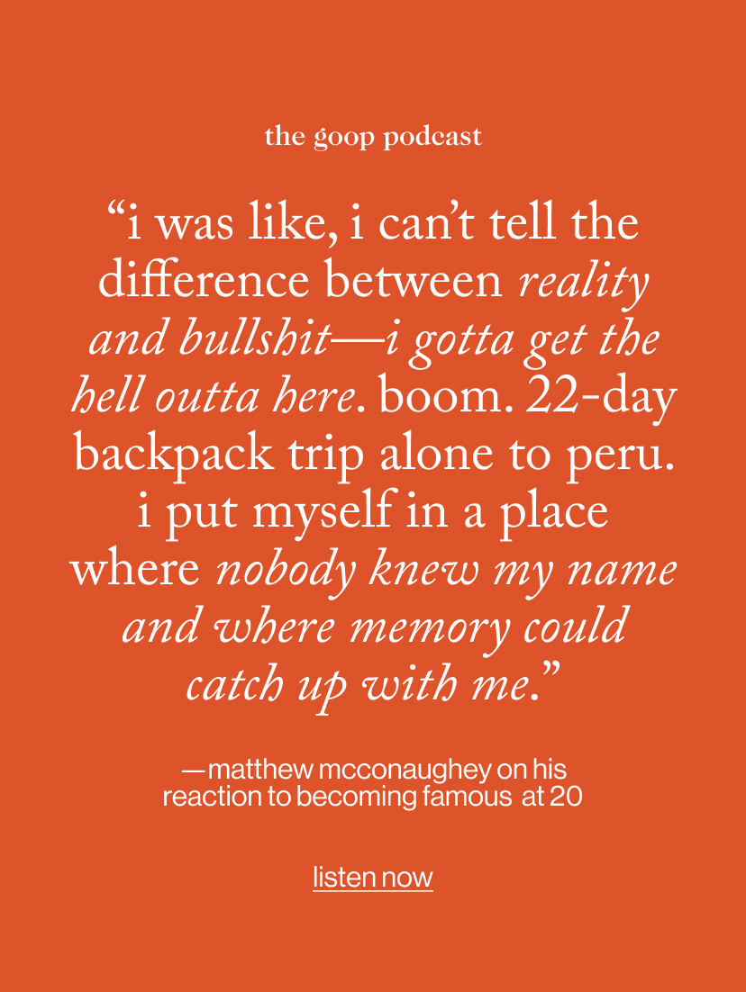 “I was like, I can’t tell the difference between reality and bullshit—I gotta get the hell outta here. Boom. 22-day backpack trip alone to Peru. i put myself in a place where nobody knew my name and where memory could catch up with me.” - —matthew mcconaughey on his reaction to becoming famous  at 20