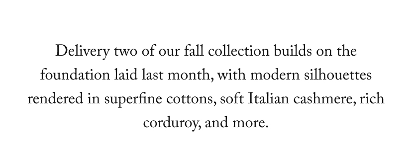 Delivery two of our fall collection builds on the foundation laid last month, with modern silhouettes rendered in superfine cottons, soft Italian cashmere, rich corduroy, and more.