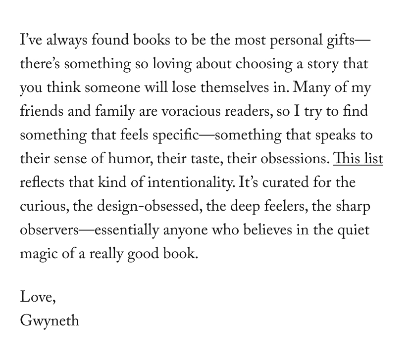 I’ve always found books to be the most personal gifts—there’s something so loving about choosing a story that you think someone will lose themselves in. Many of my friends and family are voracious readers, so I try to find something that feels specific—something that speaks to their sense of humor, their taste, their obsessions. This list reflects that kind of intentionality. It’s curated for the curious, the design-obsessed, the deep feelers, the sharp observers—essentially anyone who believes in the quiet magic of a really good book.