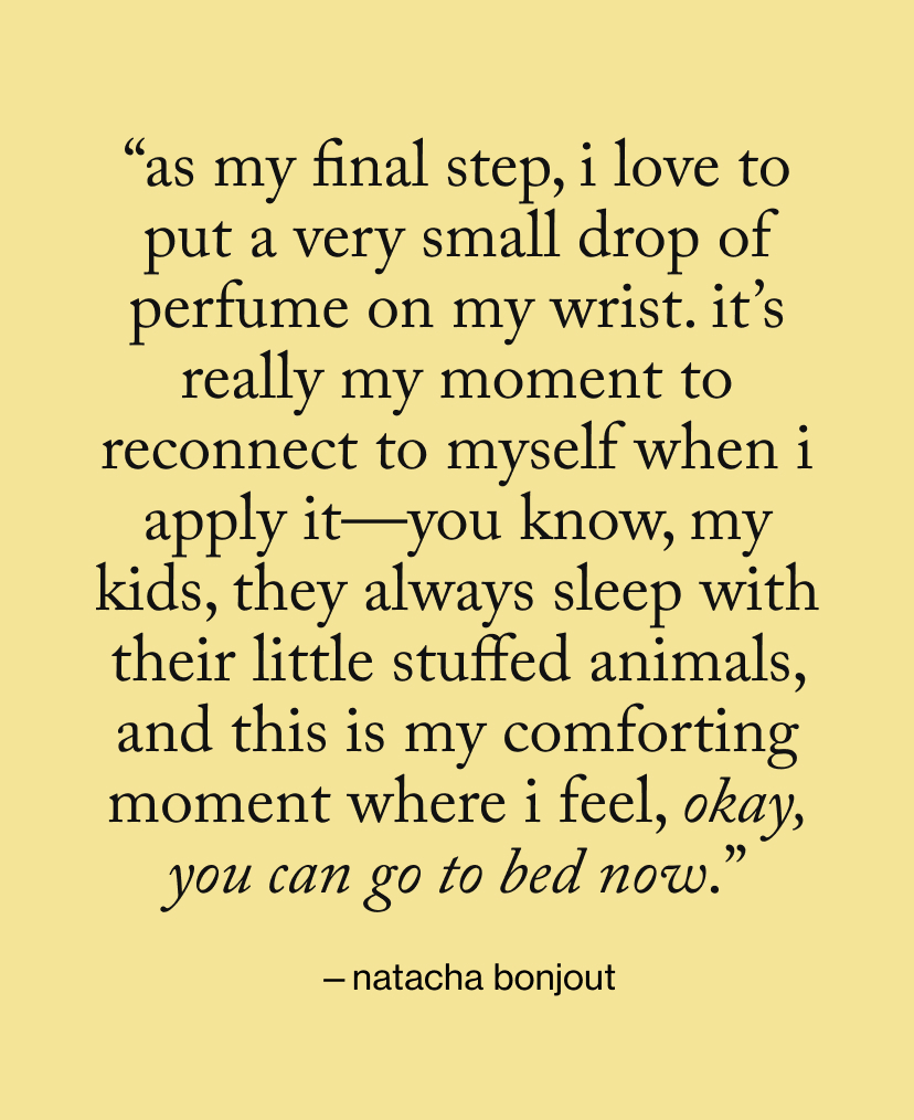 “as my final step, I love to put a very small drop of perfume on my wrist. It’s really my moment to reconnect to myself when I apply it—you know, my kids, they always sleep with their little stuffed animals, and this is my comforting moment where I feel, Okay, you can go to bed now.”