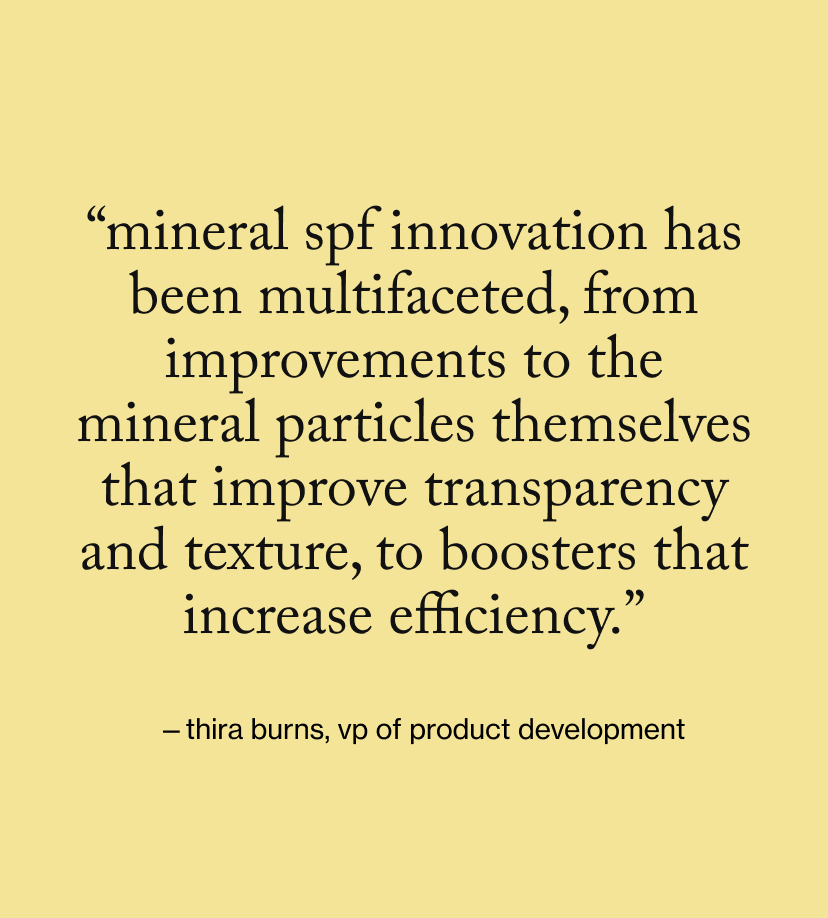 “Mineral SPF innovation has been multifaceted, from improvements to the mineral particles themselves that improve transparency and texture, to boosters that increase efficiency.”