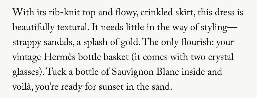 With its rib-knit top and flowy, crinkled skirt, this dress is beautifully textural. It needs little in the way of styling-strappy sandals, a splash of gold. The only flourish: your vintage Hermès bottle basket (it comes with two crystal glasses). Tuck a bottle of Sauvignon Blanc inside and voilà, you're ready for sunset in the sand.
