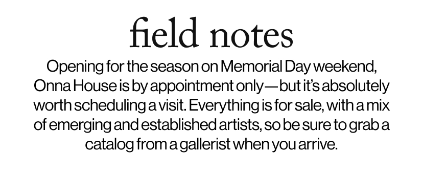 field notes -  Opening for the season on Memorial Day weekend, Onna House is by appointment only—but it’s absolutely worth scheduling a visit. Everything is for sale, with a mix of emerging and established artists, so be sure to grab a catalog from a gallerist when you arrive.