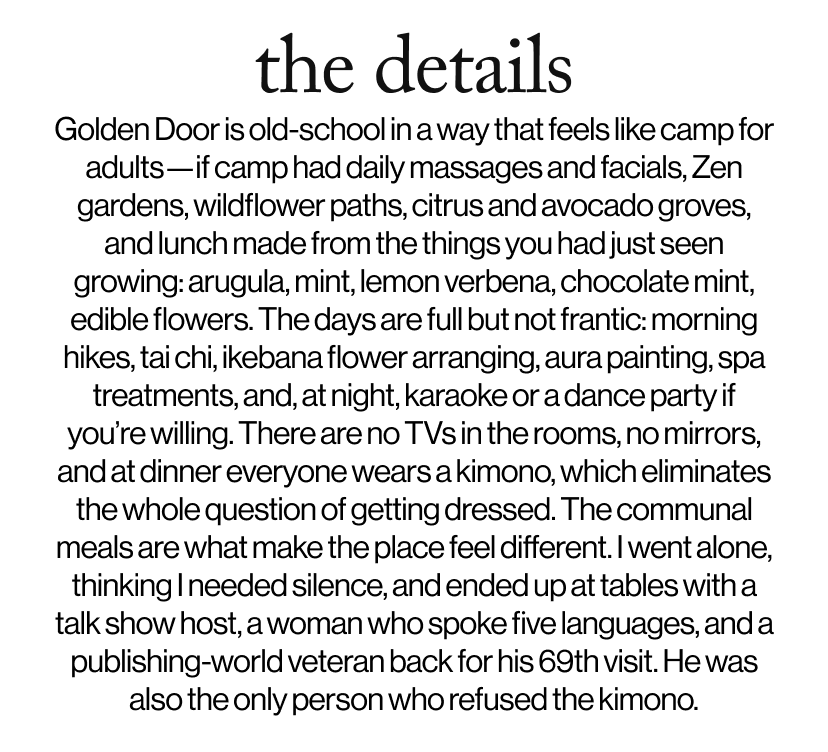 the details -  Golden Door is old-school in a way that feels like camp for adults—if camp had daily massages and facials, Zen gardens, wildflower paths, citrus and avocado groves, and lunch made from the things you had just seen growing: arugula, mint, lemon verbena, chocolate mint, edible flowers. The days are full but not frantic: morning hikes, tai chi, ikebana flower arranging, aura painting, spa treatments, and, at night, karaoke or a dance party if you’re willing. There are no TVs in the rooms, no mirrors, and at dinner everyone wears a kimono, which eliminates the whole question of getting dressed. The communal meals are what make the place feel different. I went alone, thinking I needed silence, and ended up at tables with a talk show host, a woman who spoke five languages, and a publishing-world veteran back for his 69th visit. He was also the only person who refused the kimono.