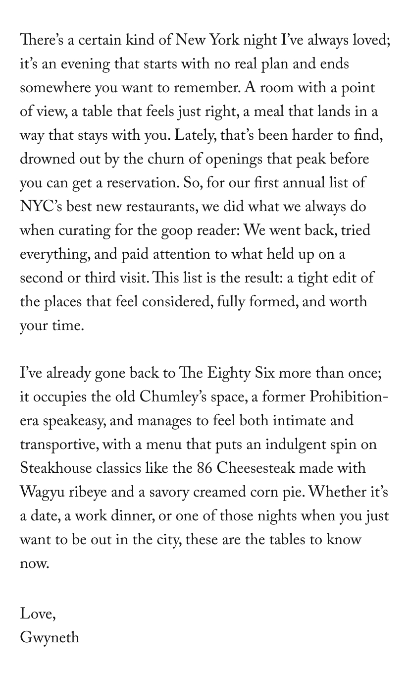 There’s a certain kind of New York night I’ve always loved; it’s an evening that starts with no real plan and ends somewhere you want to remember. A room with a point of view, a table that feels just right, a meal that lands in a way that stays with you. Lately, that’s been harder to find, drowned out by the churn of openings that peak before you can get a reservation. So, for our first annual list of NYC’s best new restaurants, we did what we always do when curating for the goop reader: We went back, tried everything, and paid attention to what held up on a second or third visit. This list is the result: a tight edit of the places that feel considered, fully formed, and worth your time.&nbsp;