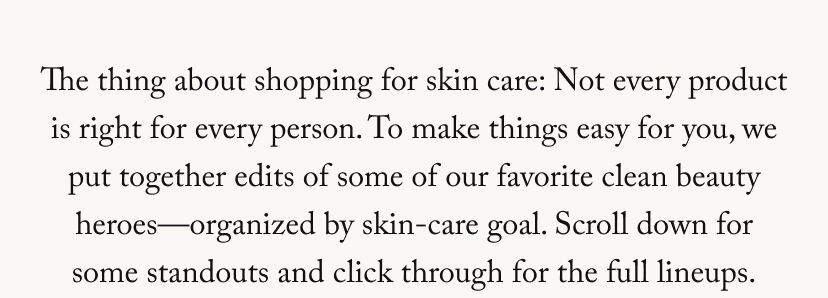 The thing about shopping for skin care: Not every product is right for every person. To make things easy for you, we put together edits of some of our favorite clean beauty heroes—organized by skin-care goal. Scroll down for some standouts and click through for the full lineups.