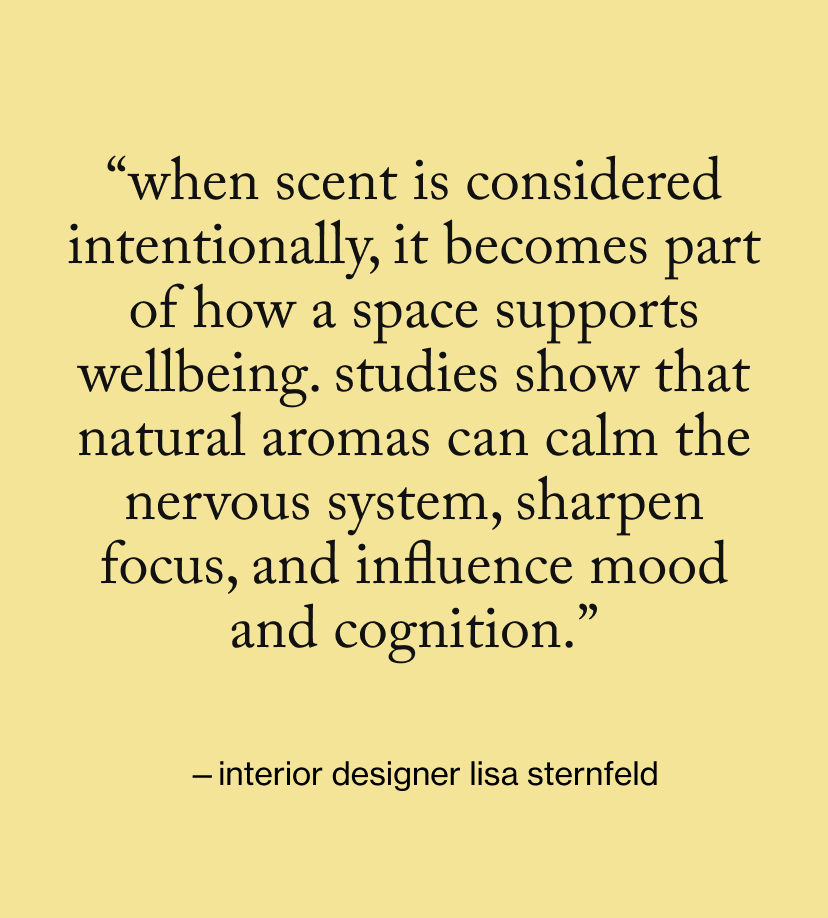 “When scent is considered intentionally, it becomes part of how a space supports wellbeing. Studies show that natural aromas can calm the nervous system, sharpen focus, and influence mood and cognition.”