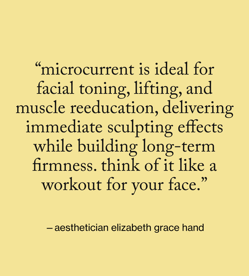 “Microcurrent is ideal for facial toning, lifting, and muscle reeducation, delivering immediate sculpting effects while building long-term firmness. Think of it like a workout for your face.”