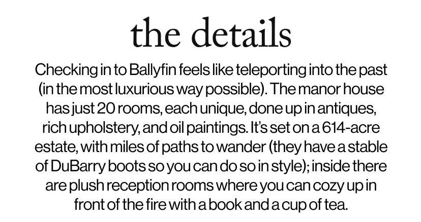 the details - Checking in to Ballyfin feels like teleporting into the past (in the most luxurious way possible). The manor house has just 20 rooms, each unique, done up in antiques, rich upholstery, and oil paintings. It’s set on a 614-acre estate, with miles of paths to wander (they have a stable of DuBarry boots so you can do so in style); inside there are plush reception rooms where you can cozy up in front of the fire with a book and a cup of tea. 