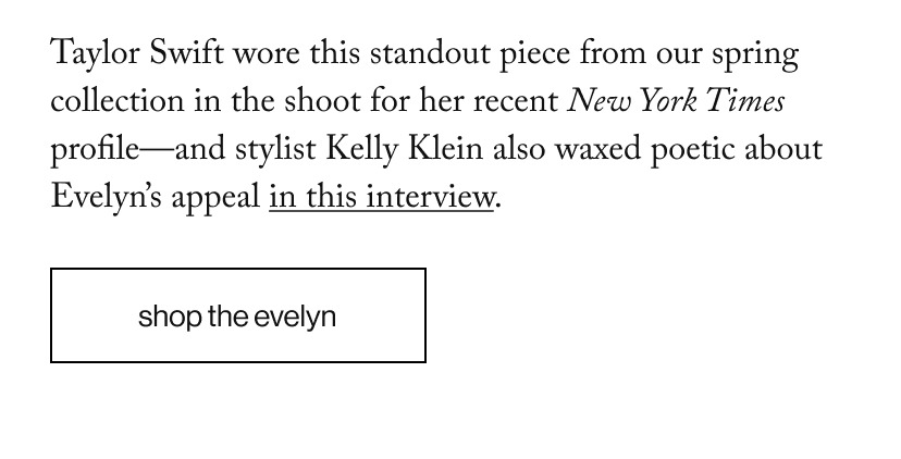 Taylor Swift wore this standout piece from our spring collection in the shoot for her recent New York Times profile—and stylist Kelly Klein also waxed poetic about Evelyn’s appeal in this interview.