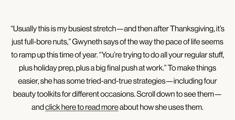 “Usually this is my busiest stretch—and then after Thanksgiving, it’s just full-bore nuts,” Gwyneth says of the way the pace of life seems to ramp up this time of year. “You’re trying to do all your regular stuff, plus holiday prep, plus a big final push at work.” To make things easier, she has some tried-and-true strategies—including four beauty toolkits for different occasions. Scroll down to see them—and click here to read more about how she uses them.