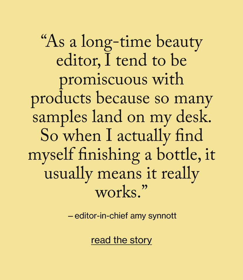 “As a long-time beauty editor, I tend to be promiscuous with products because so many samples land on my desk. So when I actually find myself finishing a bottle, it usually means it really works.”