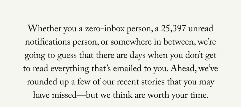Whether you a zero-inbox person, a 25,397 unread notifications person, or somewhere in between, we’re going to guess that there are days when you don’t get to read everything that’s emailed to you. Ahead, we’ve rounded up a few of our recent stories that you may have missed—but we think are worth your time. 