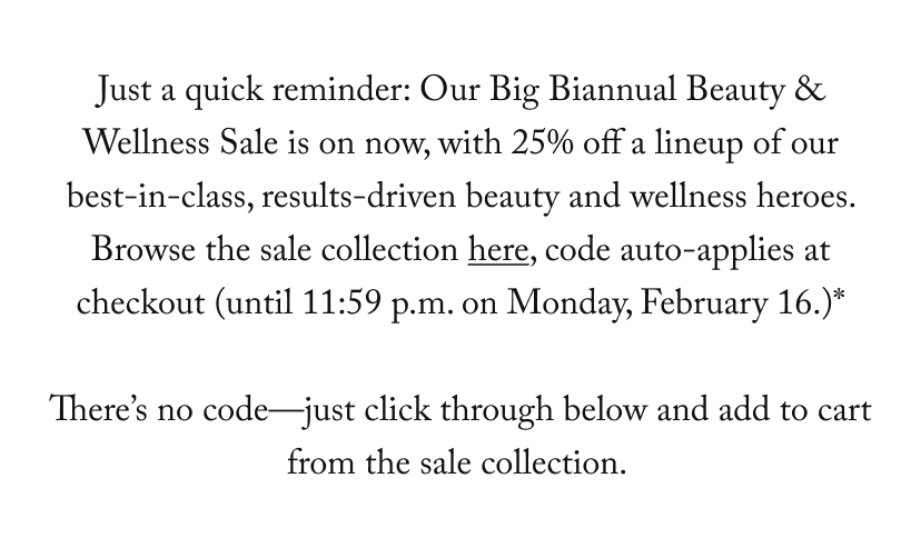 Just a quick reminder: Our Big Biannual Beauty & Wellness Sale is on now, with 25% off a lineup of our best-in-class, results-driven beauty and wellness heroes. Browse the sale collection here, and at checkout use code BEAUTY25 (until 11:59 p.m. on Monday, February 16.)*