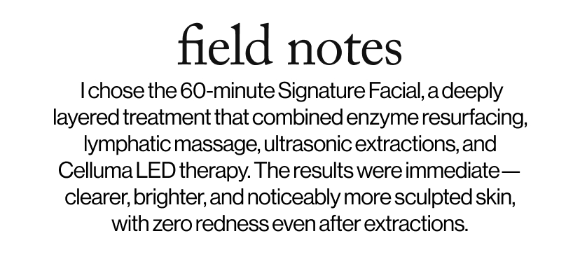 field notes -  I chose the 60-minute Signature Facial, a deeply layered treatment that combined enzyme resurfacing, lymphatic massage, ultrasonic extractions, and Celluma LED therapy. The results were immediate—clearer, brighter, and noticeably more sculpted skin, with zero redness even after extractions.