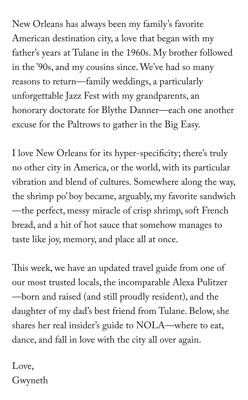 New Orleans has always been my family’s favorite American destination city, a love that began with my father’s years at Tulane in the 1960s. My brother followed in the ’90s, and my cousins since. We’ve had so many reasons to return—family weddings, a particularly unforgettable Jazz Fest with my grandparents, an honorary doctorate for Blythe Danner—each one another excuse for the Paltrows to gather in the Big Easy.   I love New Orleans for its hyper-specificity; there’s truly no other city in America, or the world, with its particular vibration and blend of cultures. Somewhere along the way, the shrimp po’ boy became, arguably, my favorite sandwich—the perfect, messy miracle of crisp shrimp, soft French bread, and a hit of hot sauce that somehow manages to taste like joy, memory, and place all at once.   This week, we have an updated travel guide from one of our most trusted locals, the incomparable Alexa Pulitzer—born and raised (and still proudly resident), and the daughter of my dad’s best friend from Tulane. Below, she shares her real insider’s guide to NOLA—where to eat, dance, and fall in love with it all over again, etc.