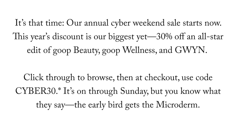 It’s that time: Our annual cyber weekend sale starts now. This year’s discount is our biggest yet—30% off an all-star edit of goop Beauty, goop Wellness, and GWYN.   Click through to browse, then at checkout, use code CYBER30.* It’s on through Sunday, but you know what they say—the early bird gets the Microderm.