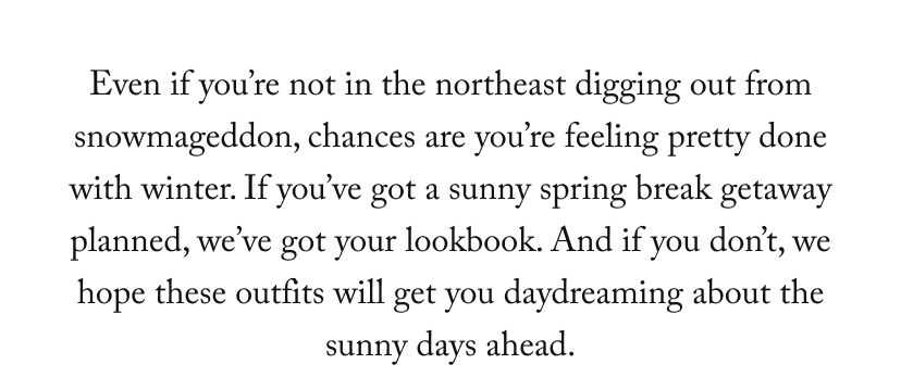 Even if you're not in the northeast digging out from snowmageddon, chances are you're feeling pretty done with winter. If you've got a sunny spring break getaway planned, we've got your lookbook. And if you don't, we hope these outfits will get you daydreaming about the sunny days ahead.