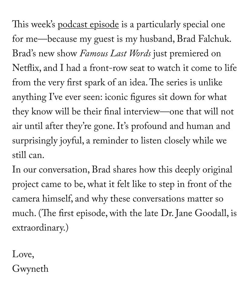 This week’s podcast episode is a particularly special one for me—because my guest is my husband, Brad Falchuk. Brad’s new show Famous Last Words just premiered on Netflix, and I had a front-row seat to watch it come to life from the very first spark of an idea. The series is unlike anything I’ve ever seen: iconic figures sit down for what they know will be their final interview—one that will not air until after they’re gone. It’s profound and human and surprisingly joyful, a reminder to listen closely while we still can. In our conversation, Brad shares how this deeply original project came to be, what it felt like to step in front of the camera himself, and why these conversations matter so much. (The first episode, with the late Dr. Jane Goodall, is extraordinary.)
