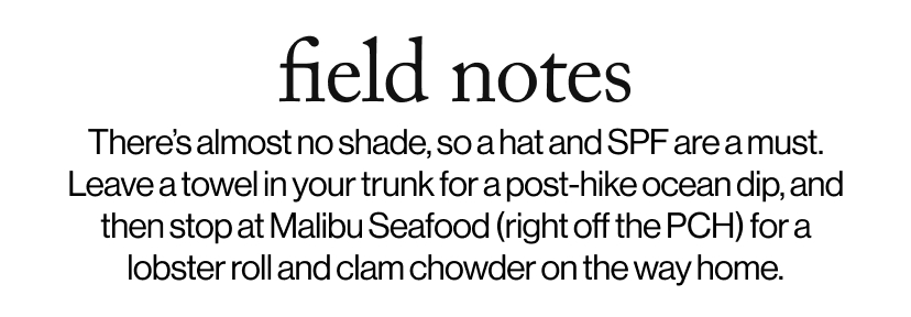 field notes - There’s almost no shade, so a hat and SPF are a must. Leave a towel in your trunk for a post-hike ocean dip, and then stop at Malibu Seafood (right off the PCH) for a lobster roll and clam chowder on the way home.