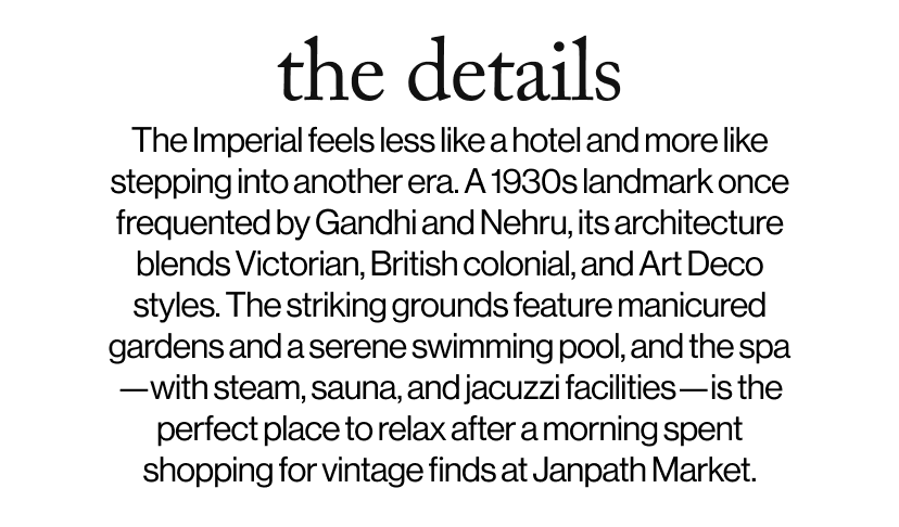 the details - The Imperial feels less like a hotel and more like stepping into another era. A 1930s landmark once frequented by Gandhi and Nehru, its architecture blends Victorian, British colonial, and Art Deco styles. The striking grounds feature manicured gardens and a serene swimming pool, and the spa—with steam, sauna, and jacuzzi facilities—is the perfect place to relax after a morning spent shopping for vintage finds at Janpath Market. 