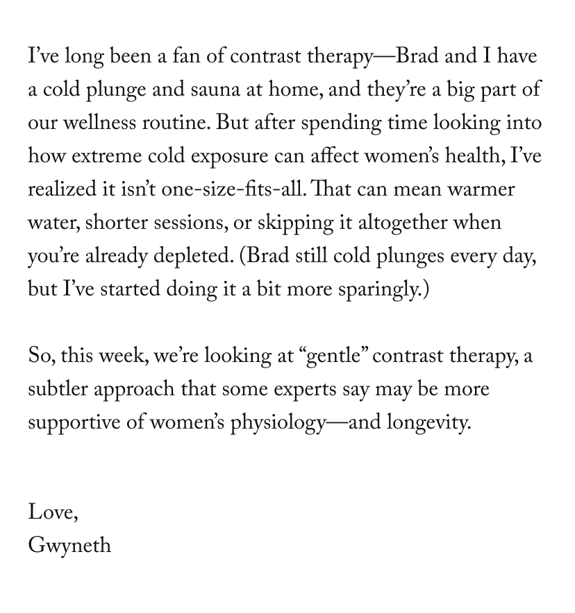 I’ve long been a fan of contrast therapy—Brad and I have a cold plunge and sauna at home, and they’re a big part of our wellness routine. But after spending time looking into how extreme cold exposure can affect women’s health, I’ve realized it isn’t one-size-fits-all. That can mean warmer water, shorter sessions, or skipping it altogether when you’re already depleted. (Brad still cold plunges every day, but I’ve started doing it a bit more sparingly.)  So, this week, we’re looking at “gentle” contrast therapy, a subtler approach that some experts say may be more supportive of women’s physiology—and longevity.