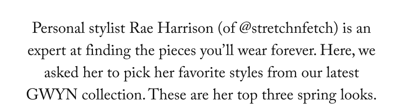Personal stylist Rae Harrison (of @stretchnfetch) is an expert at finding the pieces you’ll wear forever. Here, we asked her to pick her favorite styles from our latest GWYN collection. These are her top three spring looks.