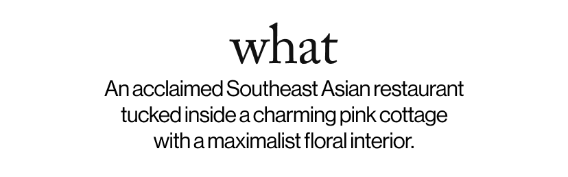 what - &nbsp;&nbsp;An acclaimed Southeast Asian restaurant tucked inside a charming pink cottage with a maximalist floral interior.