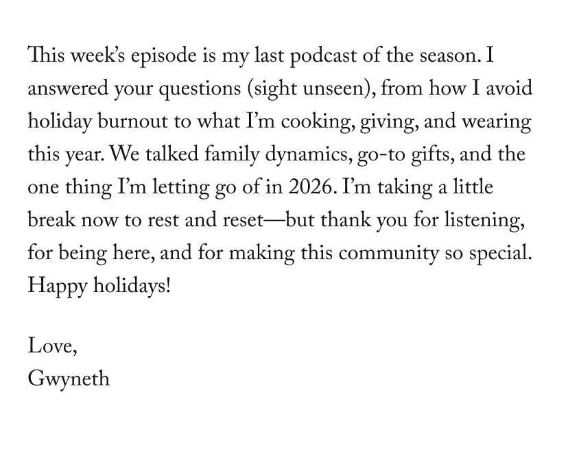 This week’s episode is my last podcast of the season. I answered your questions (sight unseen), from how I avoid holiday burnout to what I’m cooking, giving, and wearing this year. We talked family dynamics, go-to gifts, and the one thing I’m letting go of in 2026. I’m taking a little break now to rest and reset—but thank you for listening, for being here, and for making this community so special.  Happy holidays! 