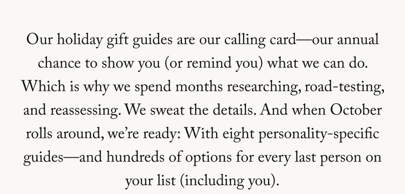 It’s been a big year for us: We opened two new brick-and-mortar stores—and our first facial room. We brought goop kitchen to five new locations. We relaunched our site. We introduced GWYN. And now, somehow (wasn’t it just January?), here we are about to launch our annual holiday gift guides. As a thank-you for being part of our inner circle, I’m giving you a sneak peek at the things I have my eye on for the people on my list. The full guides go live on Tuesday (October 28), so you have two days to shop it first. Love, Gwyneth