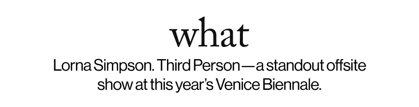 what - &nbsp;&nbsp;Lorna Simpson. Third Person—a standout offsite show at this year’s Venice Biennale.