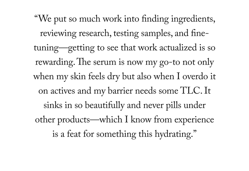 “We put so much work into finding ingredients, reviewing research, testing samples, and fine-tuning—getting to see that work actualized is so rewarding. The serum is now my go-to not only when my skin feels dry but also when I overdo it on actives and my barrier needs some TLC. It sinks in so beautifully and never pills under other products—which I know from experience is a feat for something this hydrating.”
