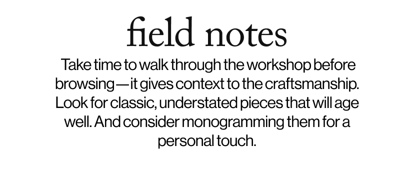 field notes - &nbsp;&nbsp;Take time to walk through the workshop before browsing—it gives context to the craftsmanship. Look for classic, understated pieces that will age well. And consider monogramming them for a personal touch.