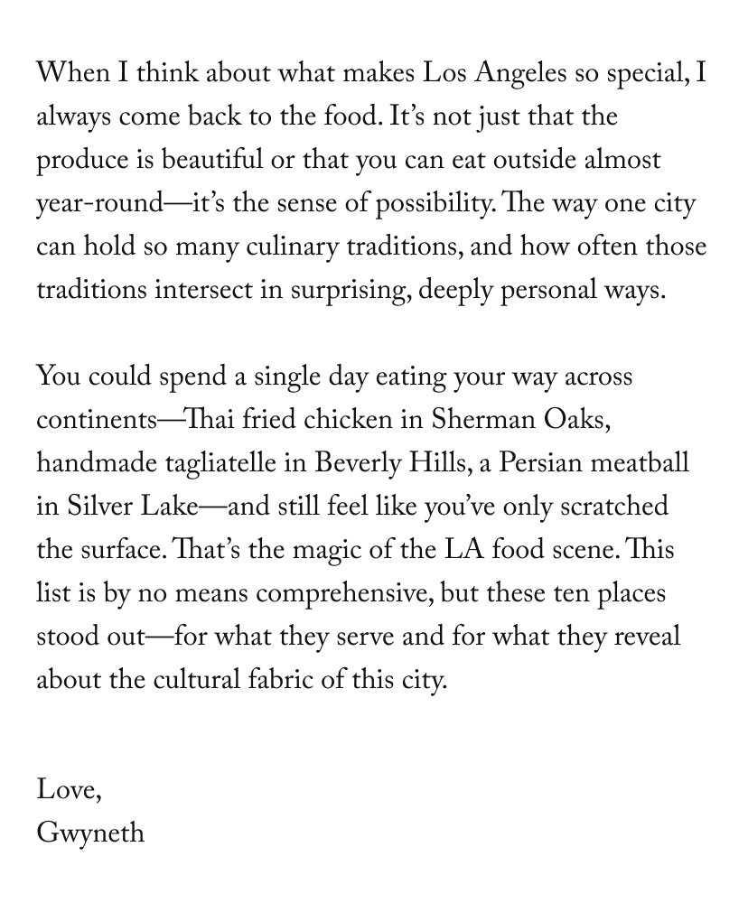 When I think about what makes Los Angeles so special, I always come back to the food. It’s not just that the produce is beautiful or that you can eat outside almost year-round—it’s the sense of possibility. The way one city can hold so many culinary traditions, and how often those traditions intersect in surprising, deeply personal ways.  You could spend a single day eating your way across continents—Thai fried chicken in Sherman Oaks, handmade tagliatelle in Beverly Hills, a Persian meatball in Silver Lake—and still feel like you’ve only scratched the surface. That’s the magic of the LA food scene. This list is by no means comprehensive, but these ten places stood out—for what they serve and for what they reveal about the cultural fabric of this city.