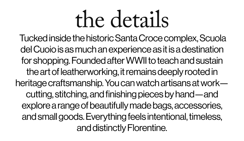 the details -  &nbsp;Tucked inside the historic Santa Croce complex, Scuola del Cuoio is as much an experience as it is a destination for shopping. Founded after WWII to teach and sustain the art of leatherworking, it remains deeply rooted in heritage craftsmanship. You can watch artisans at work—cutting, stitching, and finishing pieces by hand—and explore a range of beautifully made bags, accessories, and small goods. Everything feels intentional, timeless, and distinctly Florentine. 