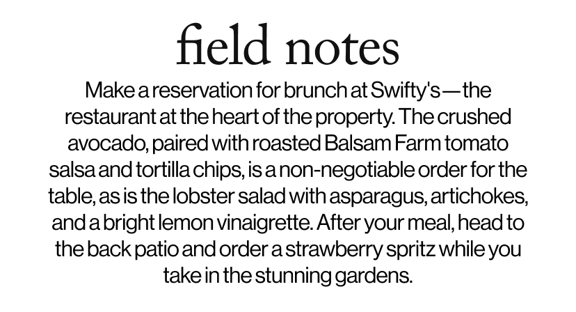 field notes - &nbsp;Make a reservation for brunch at Swifty's—the restaurant at the heart of the property. The crushed avocado, paired with roasted Balsam Farm tomato salsa and tortilla chips, is a non-negotiable order for the table, as is the lobster salad with asparagus, artichokes, and a bright lemon vinaigrette. After your meal, head to the back patio and order a strawberry spritz while you take in the stunning gardens.