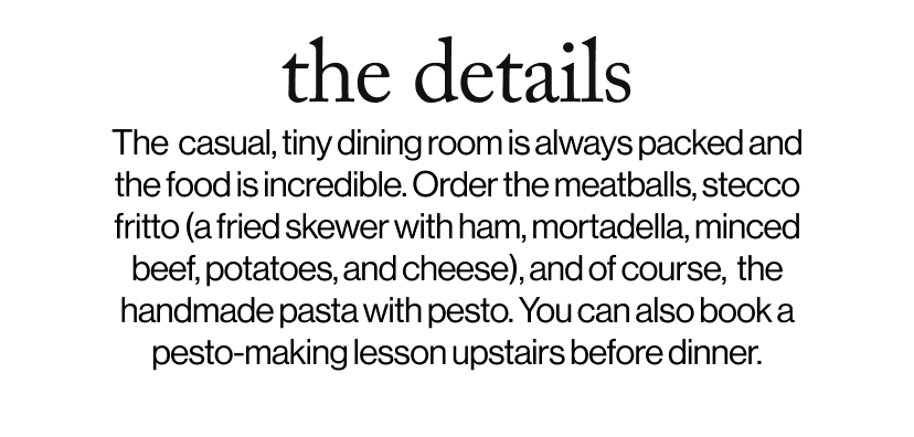 the details -   The  casual, tiny dining room is always packed and the food is incredible. Order the meatballs, stecco fritto (a fried skewer with ham, mortadella, minced beef, potatoes, and cheese), and of course,  the handmade pasta with pesto. You can also book a pesto-making lesson upstairs before dinner.