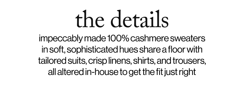the details - impeccably made 100% cashmere sweaters in soft, sophisticated hues share a floor with tailored suits, crisp linens, shirts, and trousers, all altered in-house to get the fit just right