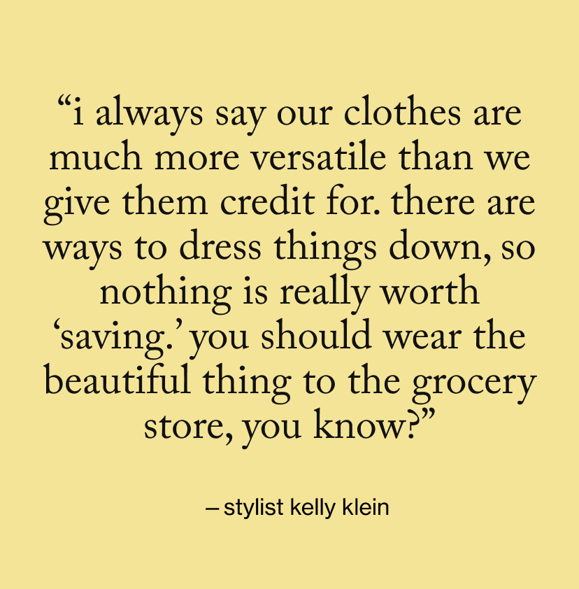 “I always say our clothes are much more versatile than we give them credit for. There are ways to dress things down, so nothing is really worth ‘saving.’ You should wear the beautiful thing to the grocery store, you know?”