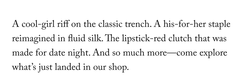 A cool-girl riff on the classic trench. A his-for-her staple reimagined in fluid silk. The lipstick-red clutch that was made for date night. And so much more—come explore what’s just landed in our shop.