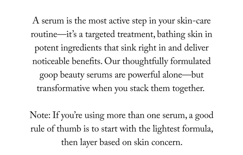 A serum is the most active step in your skin-care routine—it’s a targeted treatment, bathing skin in potent ingredients that sink right in and deliver noticeable benefits. Our thoughtfully formulated goop beauty serums are powerful alone—but transformative when you stack them together.   Note: If you’re using more than one serum, a good rule of thumb is to start with the lightest formula, then layer based on skin concern. 