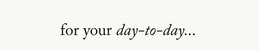 for your day to day...
