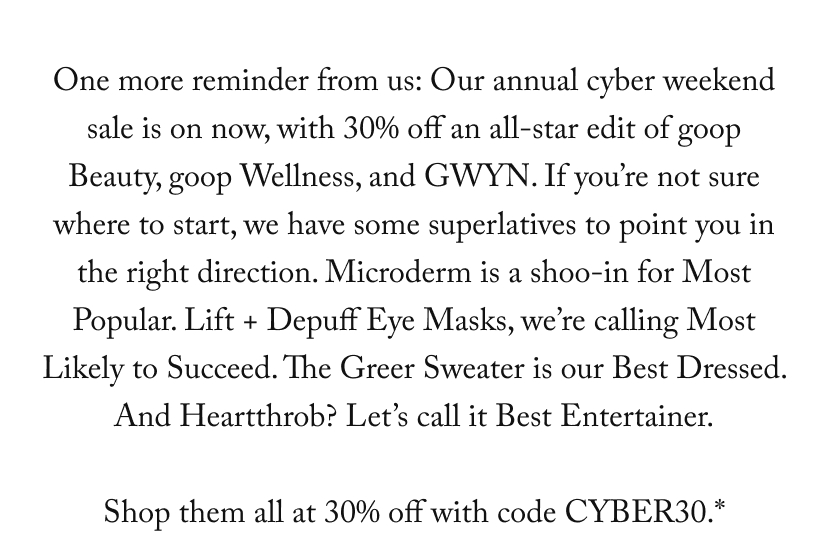 One more reminder from us: Our annual cyber weekend sale is on now, with 30% off an all-star edit of goop Beauty, goop Wellness, and GWYN. If you’re not sure where to start, we have some superlatives to point you in the right direction. Microderm is a shoo-in for Most Popular. Lift + Depuff Eye Masks, we’re calling Most Likely to Succeed. The Greer Sweater is our Best Dressed. And Heartthrob? Let’s call it Best Entertainer.  Shop them all at 30% off with code CYBER30.*
