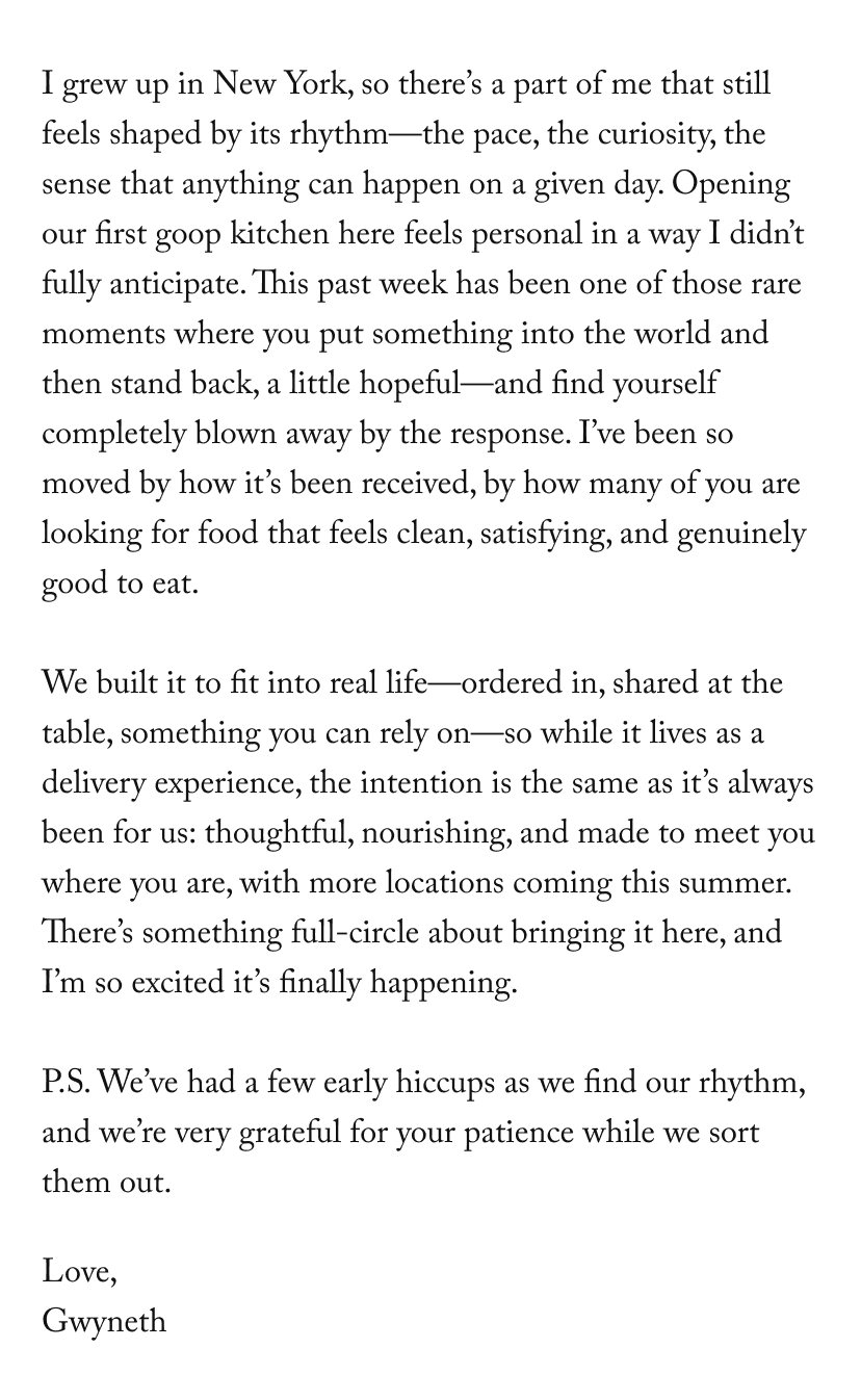 I grew up in New York, so there’s a part of me that still feels shaped by its rhythm—the pace, the curiosity, the sense that anything can happen on a given day. Opening our first goop kitchen here feels personal in a way I didn’t fully anticipate. This past week has been one of those rare moments where you put something into the world and then stand back, a little hopeful—and find yourself completely blown away by the response. I’ve been so moved by how it’s been received, by how many of you are looking for food that feels clean, satisfying, and genuinely good to eat. 